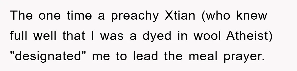 The one time a preachy Xtian (who knew full well that I was a dyed in wool Atheist) "designated" me to lead the meal prayer.