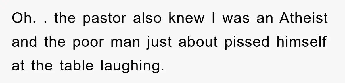 Oh. . the pastor also knew I was an Atheist and the poor man just about pissed himself at the table laughing.