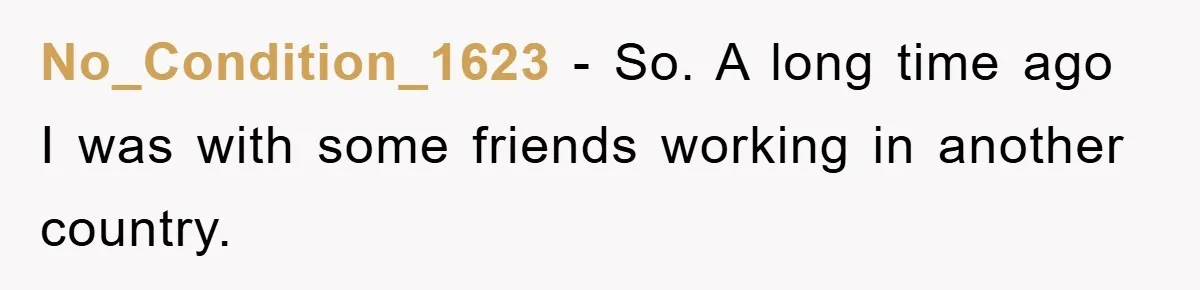 No_Condition_1623 − So. A long time ago I was with some friends working in another country.