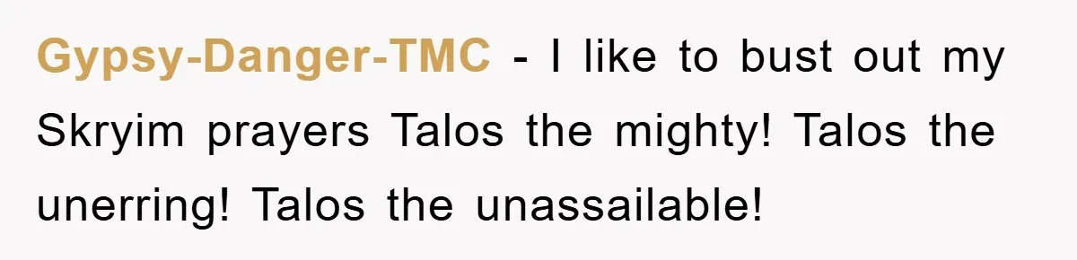 Gypsy-Danger-TMC − I like to bust out my Skryim prayers Talos the mighty! Talos the unerring! Talos the unassailable!