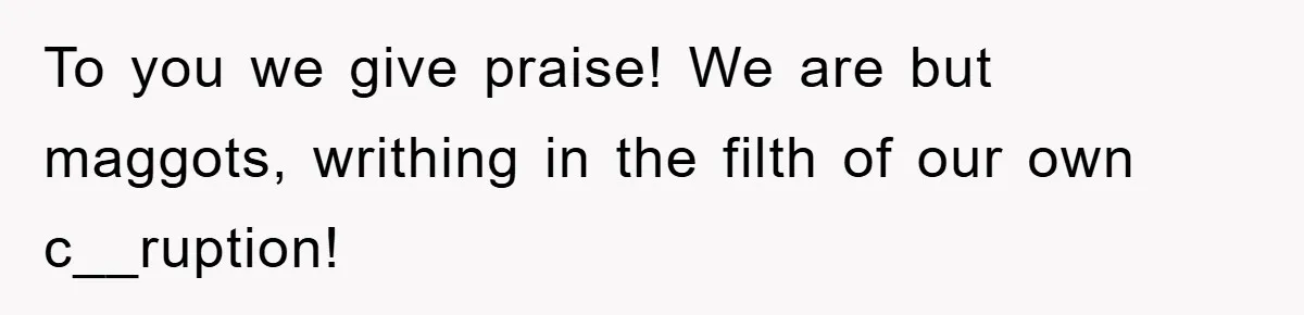 To you we give praise! We are but maggots, writhing in the filth of our own c__ruption!