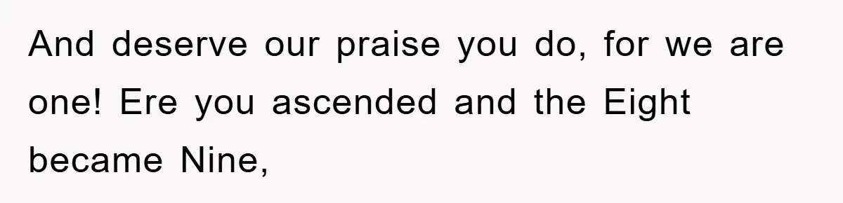 And deserve our praise you do, for we are one! Ere you ascended and the Eight became Nine,