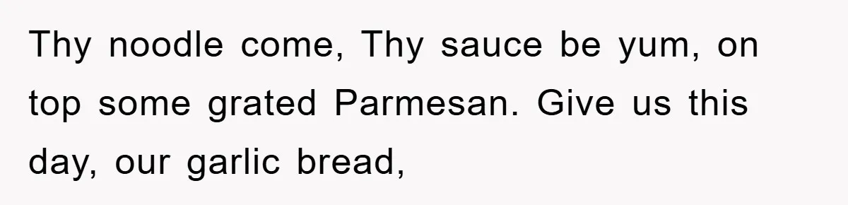 Thy noodle come, Thy sauce be yum, on top some grated Parmesan. Give us this day, our garlic bread,
