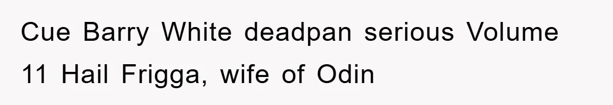 Cue Barry White deadpan serious Volume 11 Hail Frigga, wife of Odin