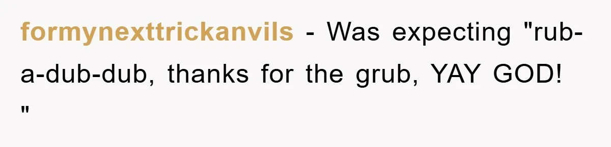 formynexttrickanvils − Was expecting "rub-a-dub-dub, thanks for the grub, YAY GOD! "