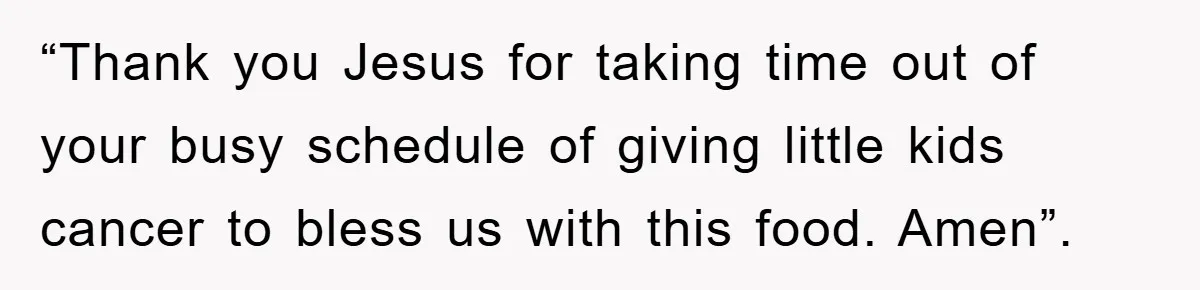 “Thank you Jesus for taking time out of your busy schedule of giving little kids cancer to bless us with this food. Amen”.