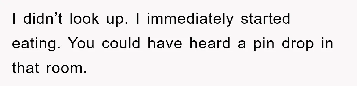 I didn’t look up. I immediately started eating. You could have heard a pin drop in that room.