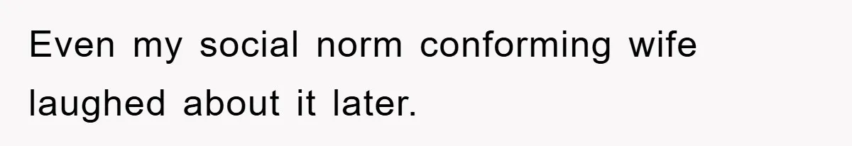 Even my social norm conforming wife laughed about it later.