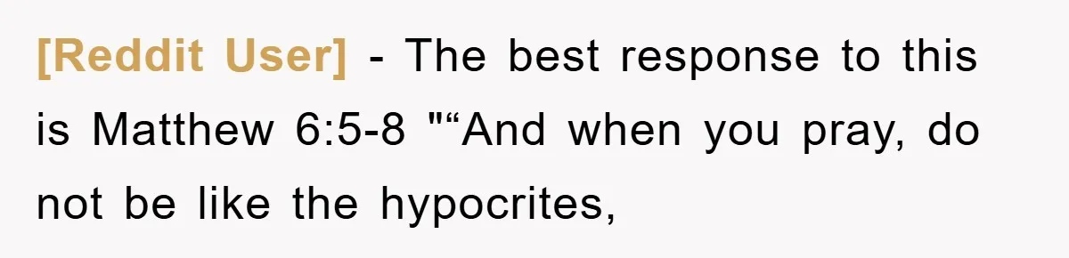 [Reddit User] − The best response to this is Matthew 6:5-8 "“And when you pray, do not be like the hypocrites,