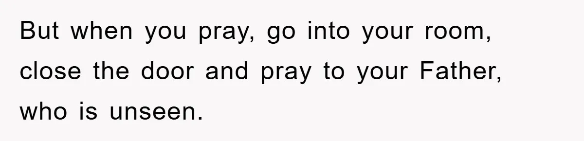 But when you pray, go into your room, close the door and pray to your Father, who is unseen.