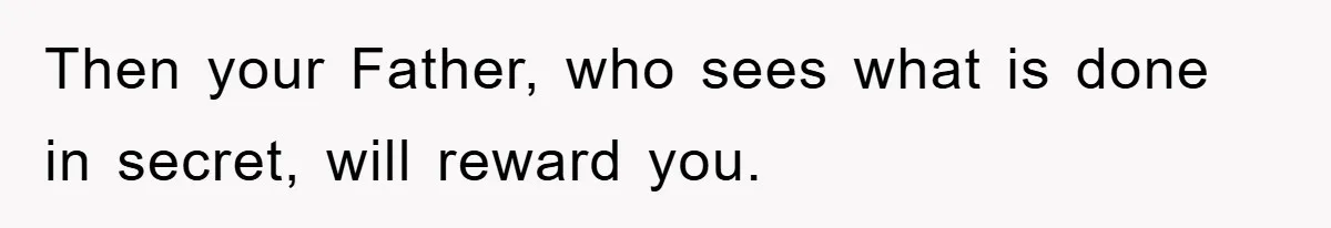 Then your Father, who sees what is done in secret, will reward you.