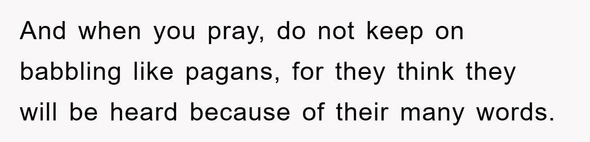 And when you pray, do not keep on babbling like pagans, for they think they will be heard because of their many words.