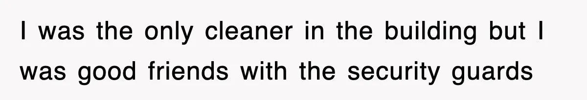I was the only cleaner in the building but I was good friends with the security guards