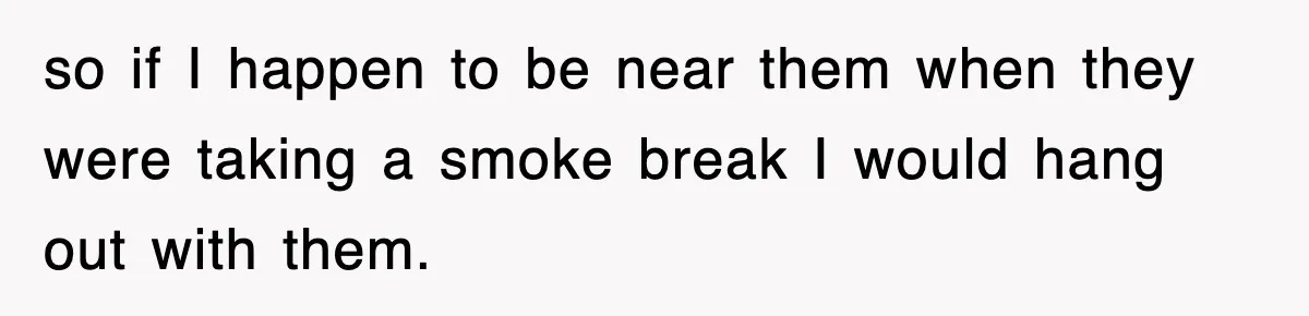 so if I happen to be near them when they were taking a smoke break I would hang out with them.