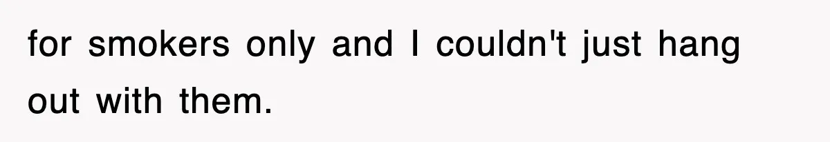 for smokers only and I couldn't just hang out with them.