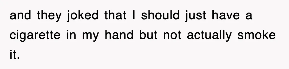 and they joked that I should just have a cigarette in my hand but not actually smoke it.