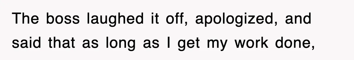 The boss laughed it off, apologized, and said that as long as I get my work done,