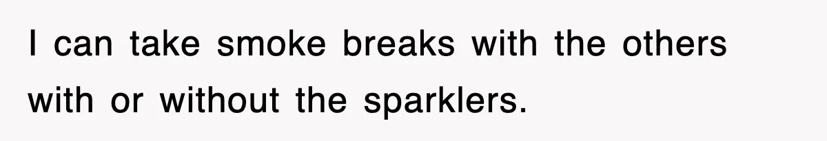 I can take smoke breaks with the others with or without the sparklers.
