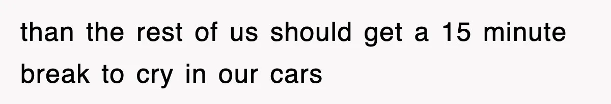 than the rest of us should get a 15 minute break to cry in our cars