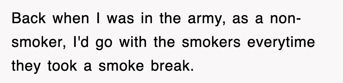 Back when I was in the army, as a non-smoker, I'd go with the smokers everytime they took a smoke break.