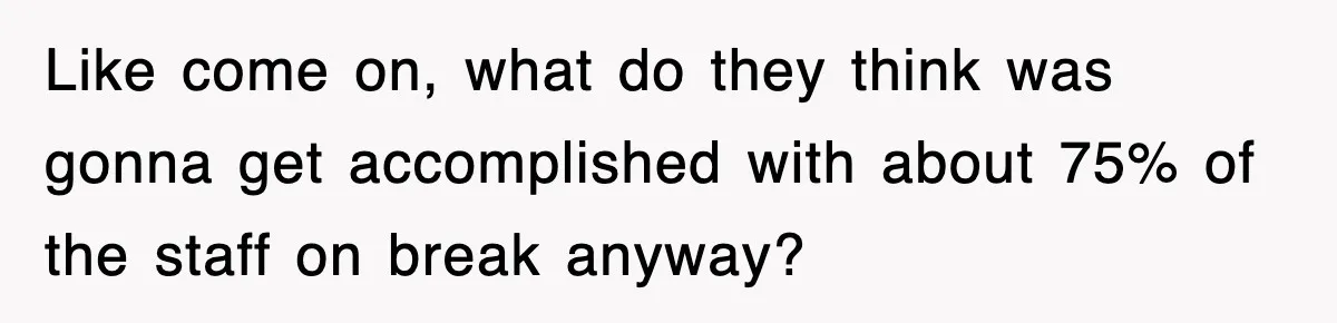 Like come on, what do they think was gonna get accomplished with about 75% of the staff on break anyway?