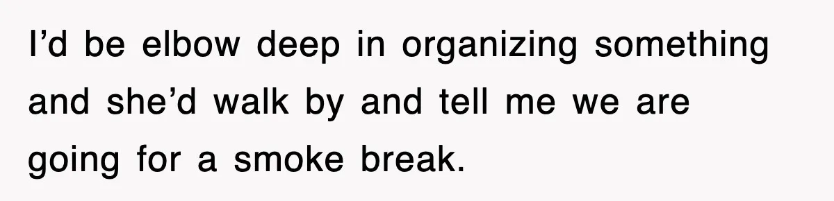 I’d be elbow deep in organizing something and she’d walk by and tell me we are going for a smoke break.