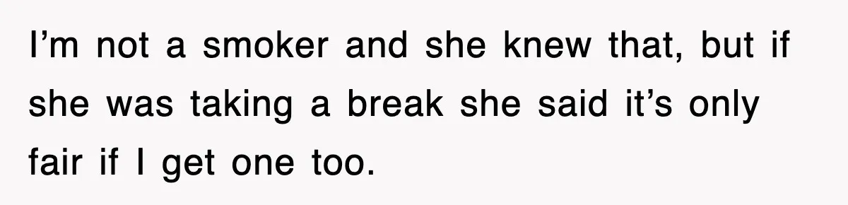 I’m not a smoker and she knew that, but if she was taking a break she said it’s only fair if I get one too.