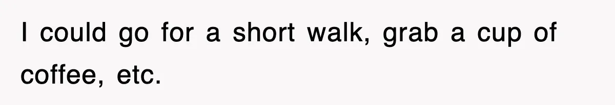 I could go for a short walk, grab a cup of coffee, etc.