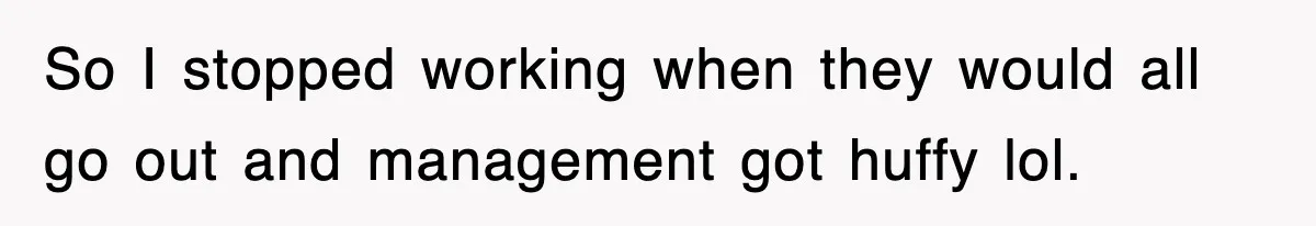 So I stopped working when they would all go out and management got huffy lol.