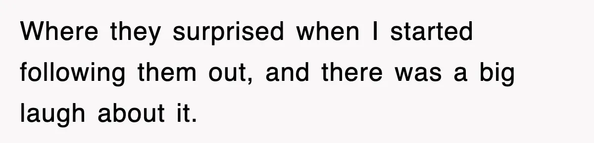Where they surprised when I started following them out, and there was a big laugh about it.