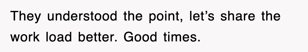 They understood the point, let’s share the work load better. Good times.