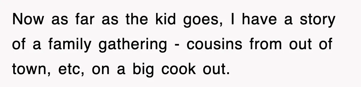 Entitled Parents Let Their Kid Scream At 4 A.M., So Guest Took The Turkey And Left Now as far as the kid goes, I have a story of a family gathering - cousins from out of town, etc, on a big cook out.