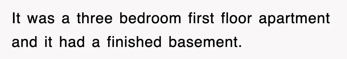 It was a three bedroom first floor apartment and it had a finished basement.