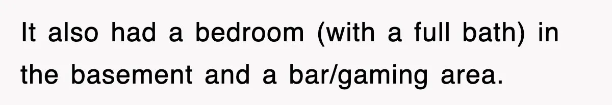It also had a bedroom (with a full bath) in the basement and a bar/gaming area.