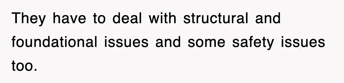 They have to deal with structural and foundational issues and some safety issues too.