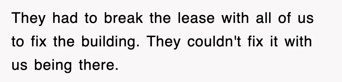 They had to break the lease with all of us to fix the building. They couldn't fix it with us being there.