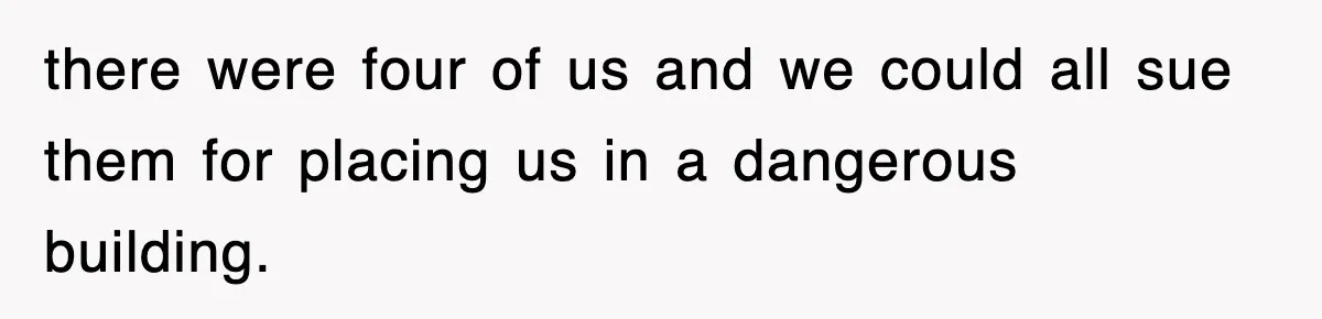there were four of us and we could all sue them for placing us in a dangerous building.