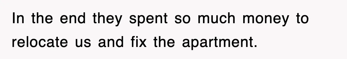 In the end they spent so much money to relocate us and fix the apartment.