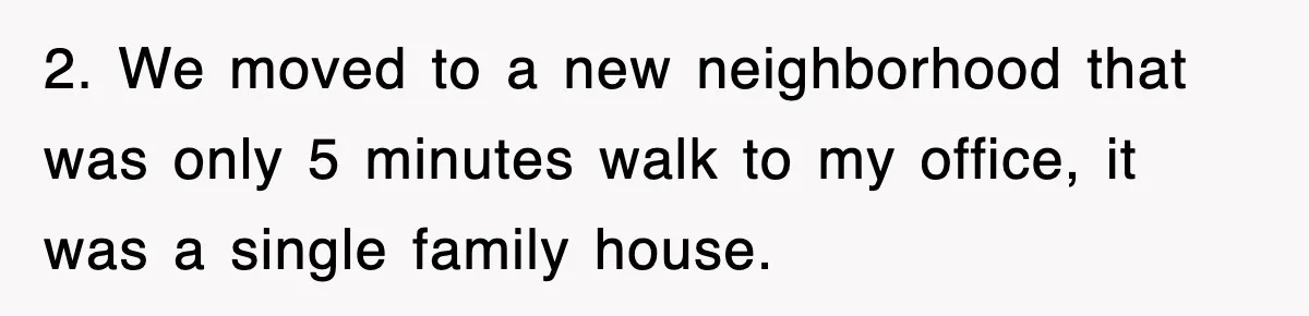 2. We moved to a new neighborhood that was only 5 minutes walk to my office, it was a single family house.