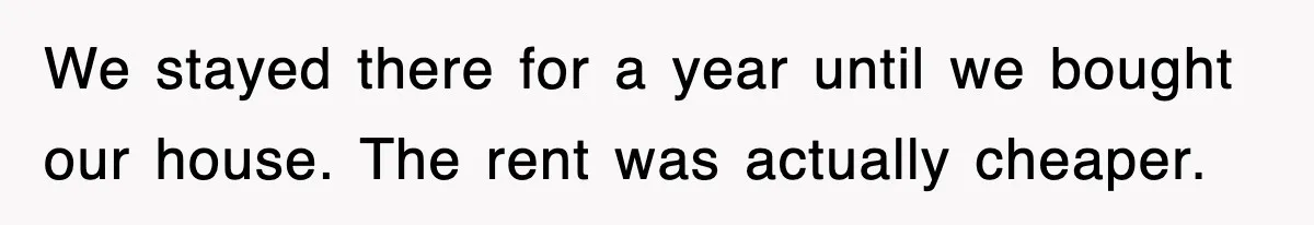 We stayed there for a year until we bought our house. The rent was actually cheaper.