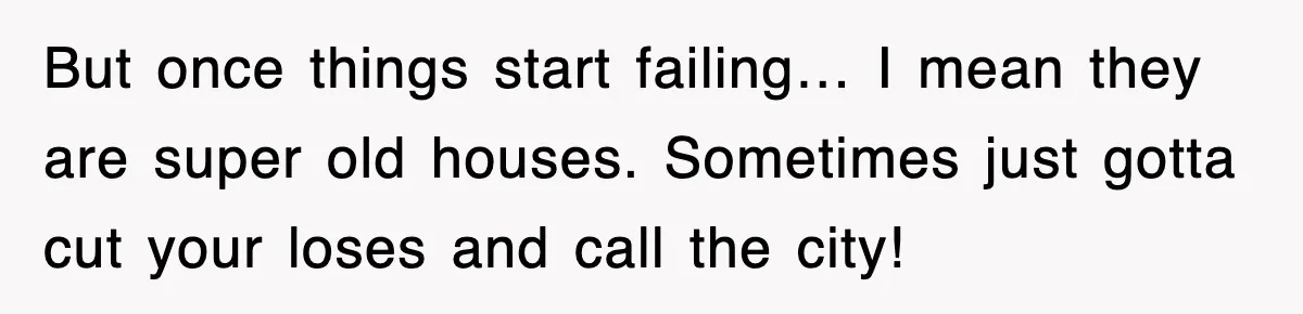 But once things start failing… I mean they are super old houses. Sometimes just gotta cut your loses and call the city!