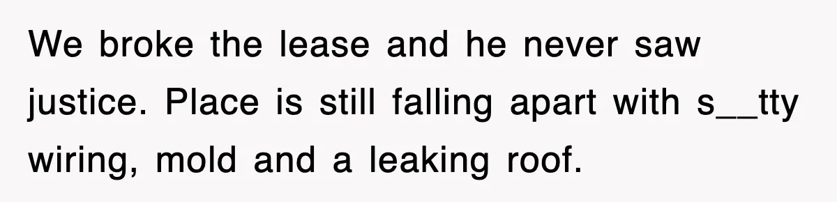 We broke the lease and he never saw justice. Place is still falling apart with s__tty wiring, mold and a leaking roof.