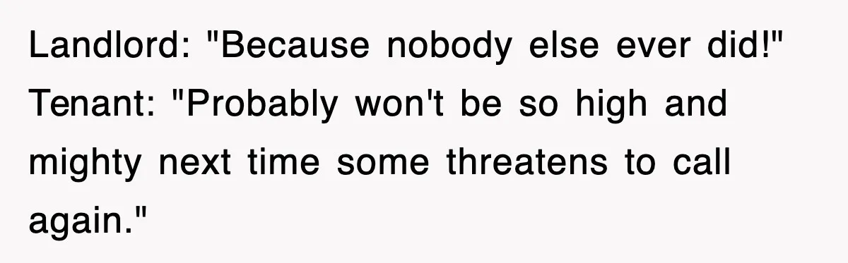 Landlord: "Because nobody else ever did!" Tenant: "Probably won't be so high and mighty next time some threatens to call again."