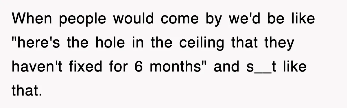 When people would come by we'd be like "here's the hole in the ceiling that they haven't fixed for 6 months" and s__t like that.