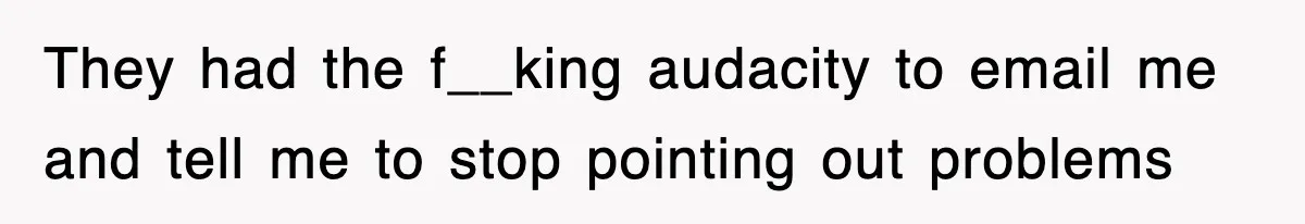 They had the f__king audacity to email me and tell me to stop pointing out problems