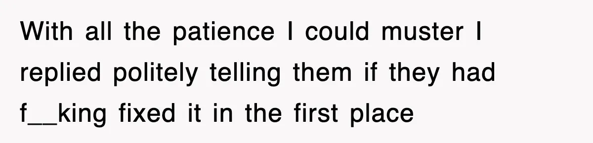 With all the patience I could muster I replied politely telling them if they had f__king fixed it in the first place