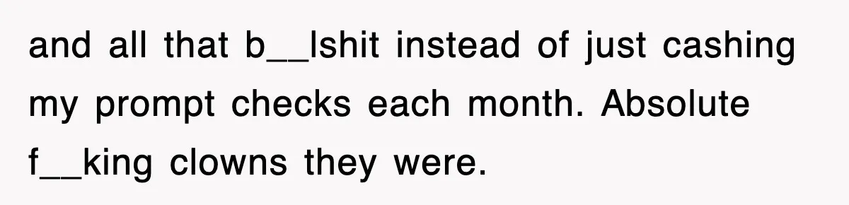 and all that b__lshit instead of just cashing my prompt checks each month. Absolute f__king clowns they were.