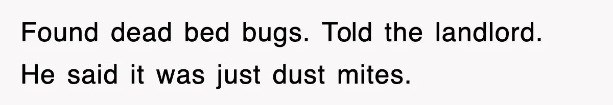 Found dead bed bugs. Told the landlord. He said it was just dust mites.