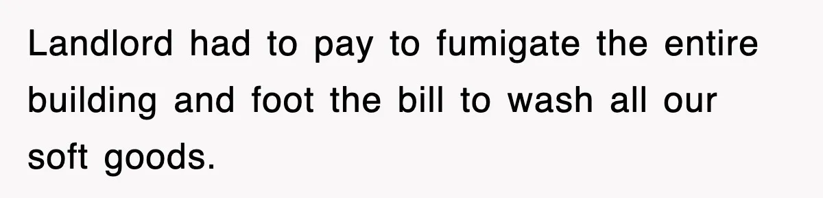Landlord had to pay to fumigate the entire building and foot the bill to wash all our soft goods.