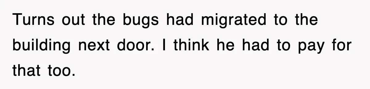 Turns out the bugs had migrated to the building next door. I think he had to pay for that too.